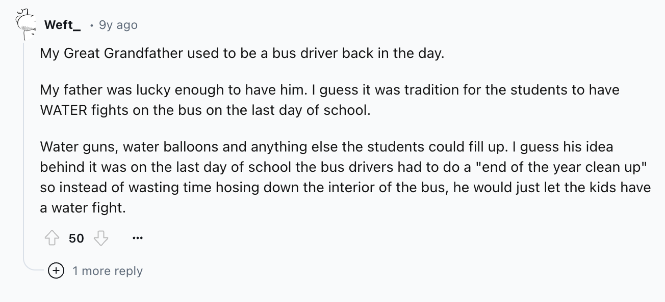 document - Weft_ 9y ago My Great Grandfather used to be a bus driver back in the day. My father was lucky enough to have him. I guess it was tradition for the students to have Water fights on the bus on the last day of school. Water guns, water balloons a